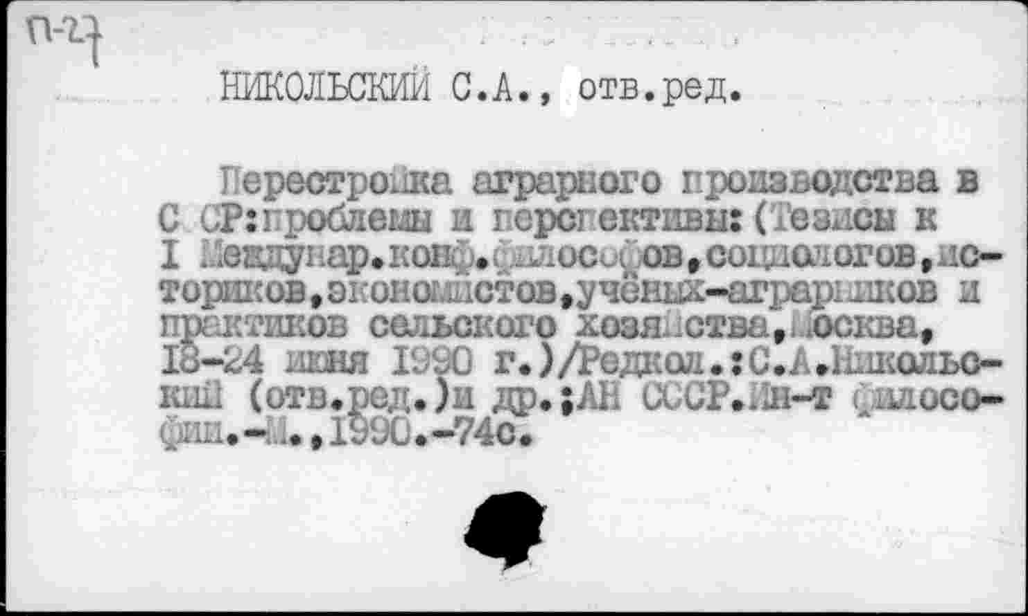 ﻿НИКОЛЬСКИЙ С.А., отв.ред.
Перестройка аграрного производства в С СРгпроблемы и перспективы: (Тезисы к I Мевдувар.конф.; .посохов»социологов,историков , экономистов,учёгшх-аграр!шков и практиков сельского хозяйства, москва» 18-24 июня 1990 г.)/Редаол.:С.А.1кшольо-кш1 (отв.ред.)и др.;АН ииСР.Ин-т силосо-Сии,- ..,1990.-74с.